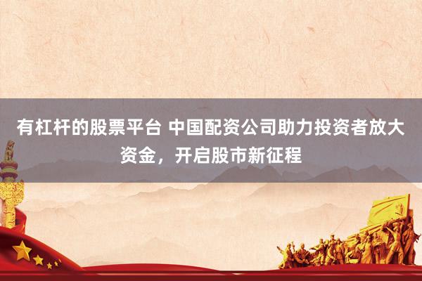 有杠杆的股票平台 中国配资公司助力投资者放大资金，开启股市新征程