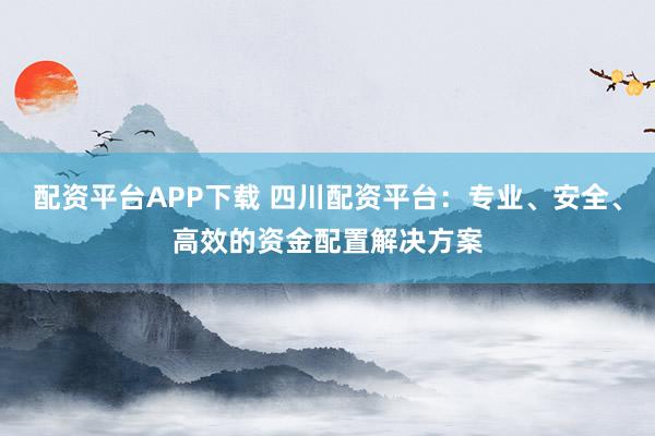 配资平台APP下载 四川配资平台：专业、安全、高效的资金配置解决方案
