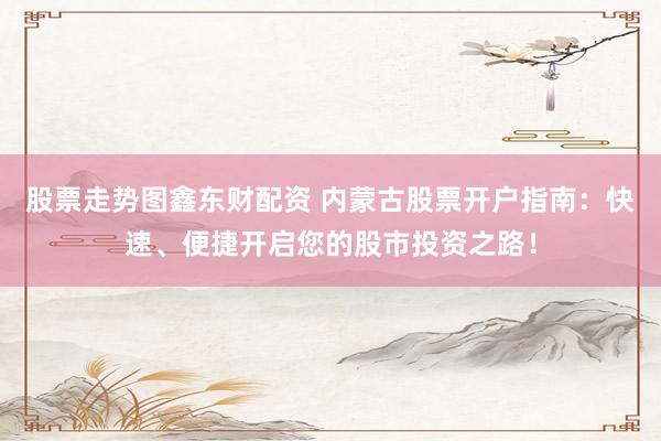 股票走势图鑫东财配资 内蒙古股票开户指南：快速、便捷开启您的股市投资之路！