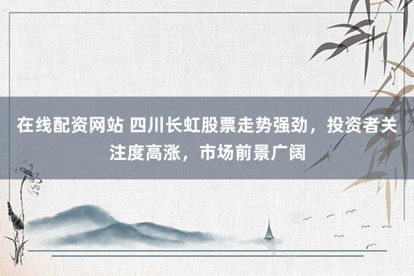 在线配资网站 四川长虹股票走势强劲，投资者关注度高涨，市场前景广阔