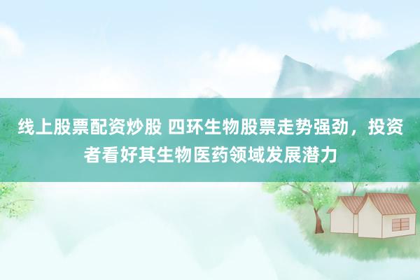 线上股票配资炒股 四环生物股票走势强劲，投资者看好其生物医药领域发展潜力