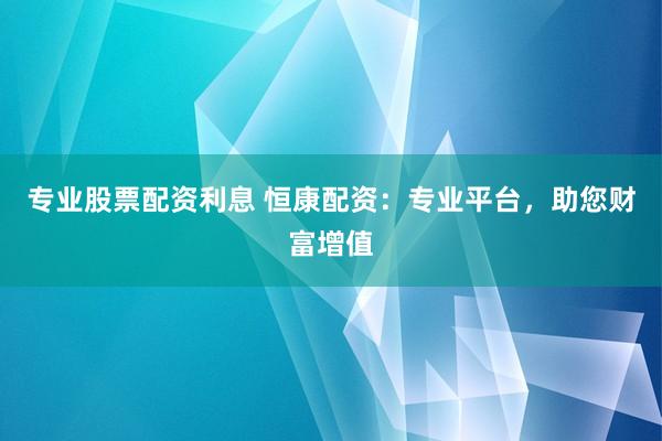 专业股票配资利息 恒康配资：专业平台，助您财富增值