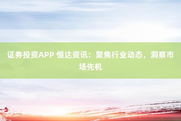 证券投资APP 恒达资讯：聚焦行业动态，洞察市场先机