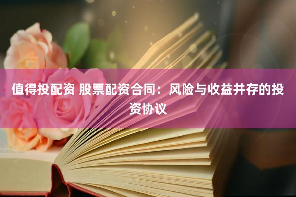 值得投配资 股票配资合同：风险与收益并存的投资协议