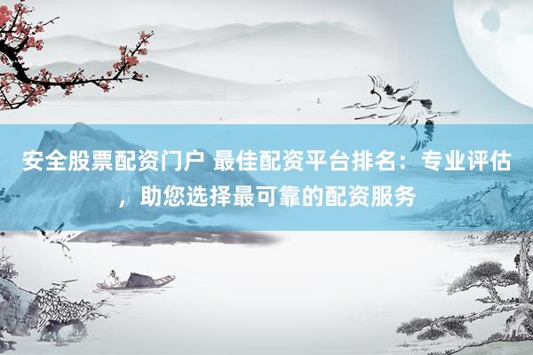 安全股票配资门户 最佳配资平台排名：专业评估，助您选择最可靠的配资服务