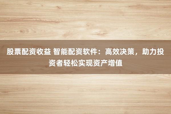 股票配资收益 智能配资软件：高效决策，助力投资者轻松实现资产增值