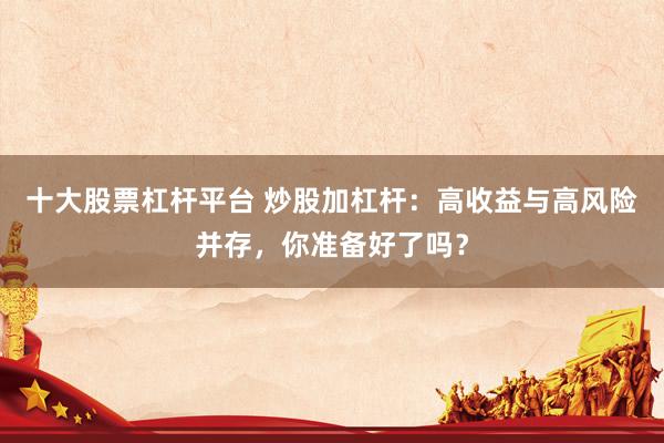 十大股票杠杆平台 炒股加杠杆：高收益与高风险并存，你准备好了吗？