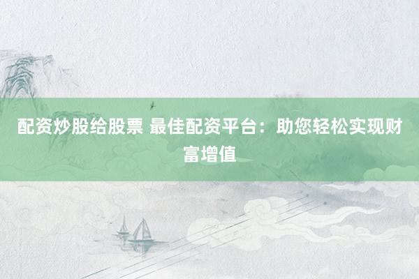 配资炒股给股票 最佳配资平台：助您轻松实现财富增值