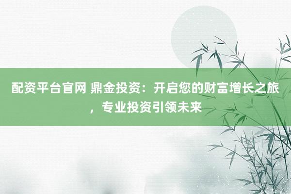 配资平台官网 鼎金投资：开启您的财富增长之旅，专业投资引领未来