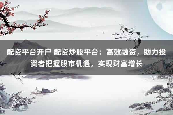配资平台开户 配资炒股平台：高效融资，助力投资者把握股市机遇，实现财富增长