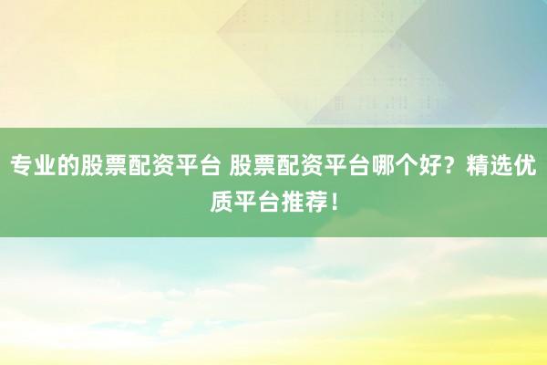 专业的股票配资平台 股票配资平台哪个好？精选优质平台推荐！