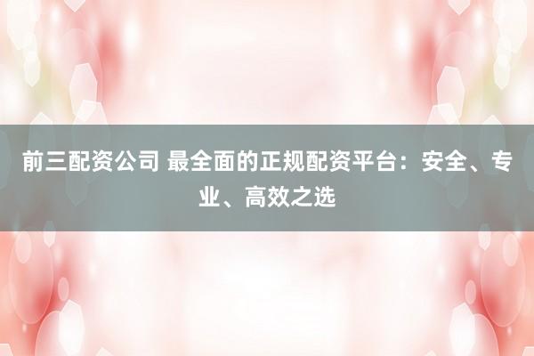 前三配资公司 最全面的正规配资平台：安全、专业、高效之选