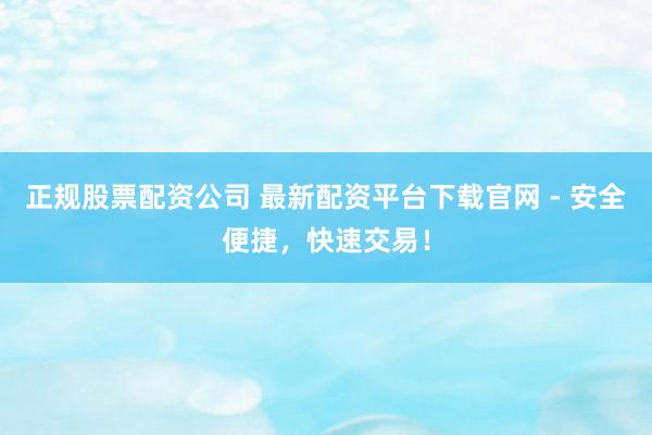 正规股票配资公司 最新配资平台下载官网 - 安全便捷，快速交易！