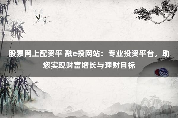 股票网上配资平 融e投网站：专业投资平台，助您实现财富增长与理财目标