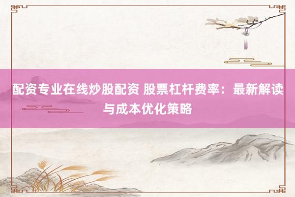 配资专业在线炒股配资 股票杠杆费率：最新解读与成本优化策略