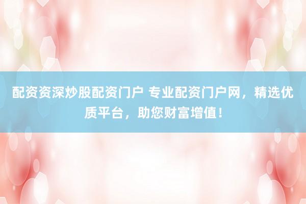 配资资深炒股配资门户 专业配资门户网，精选优质平台，助您财富增值！