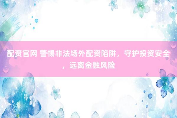 配资官网 警惕非法场外配资陷阱，守护投资安全，远离金融风险