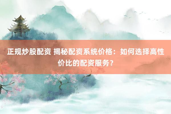 正规炒股配资 揭秘配资系统价格：如何选择高性价比的配资服务？