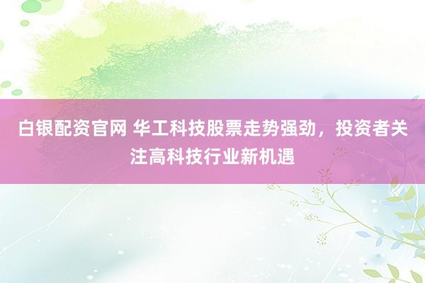 白银配资官网 华工科技股票走势强劲，投资者关注高科技行业新机遇