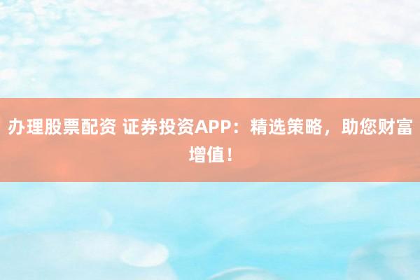 办理股票配资 证券投资APP：精选策略，助您财富增值！