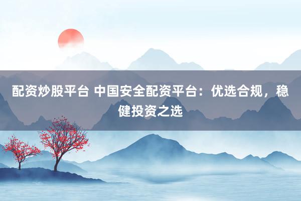 配资炒股平台 中国安全配资平台：优选合规，稳健投资之选