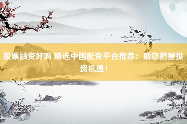 股票融资好吗 精选中国配资平台推荐：助您把握投资机遇！