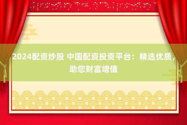 2024配资炒股 中国配资投资平台：精选优质，助您财富增值