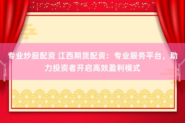 专业炒股配资 江西期货配资：专业服务平台，助力投资者开启高效盈利模式