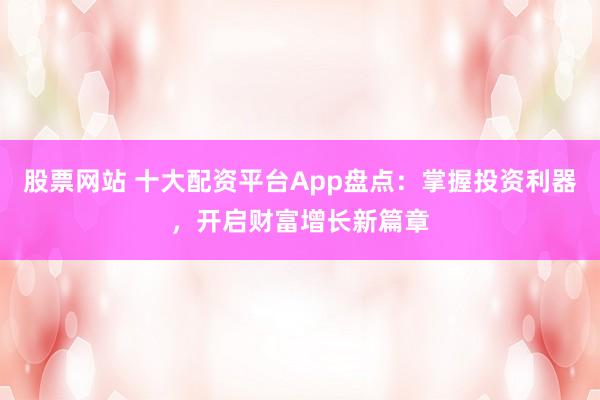 股票网站 十大配资平台App盘点：掌握投资利器，开启财富增长新篇章