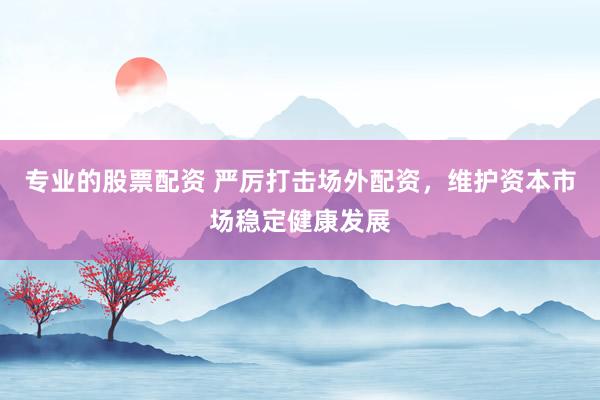 专业的股票配资 严厉打击场外配资，维护资本市场稳定健康发展