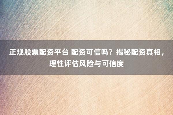 正规股票配资平台 配资可信吗？揭秘配资真相，理性评估风险与可信度