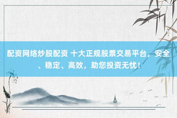 配资网络炒股配资 十大正规股票交易平台，安全、稳定、高效，助您投资无忧！