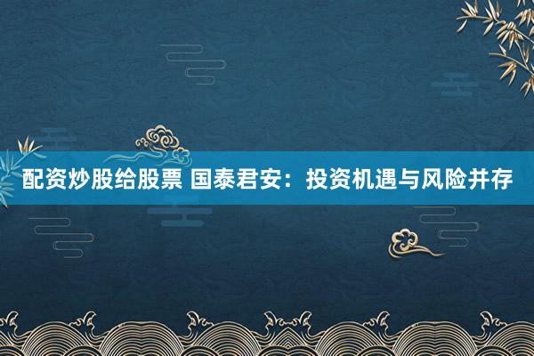 配资炒股给股票 国泰君安：投资机遇与风险并存