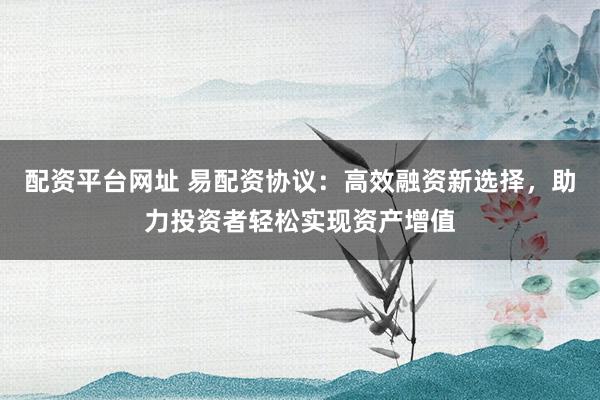 配资平台网址 易配资协议：高效融资新选择，助力投资者轻松实现资产增值
