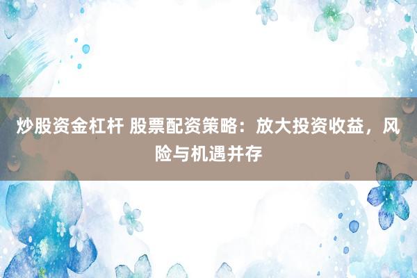 炒股资金杠杆 股票配资策略：放大投资收益，风险与机遇并存