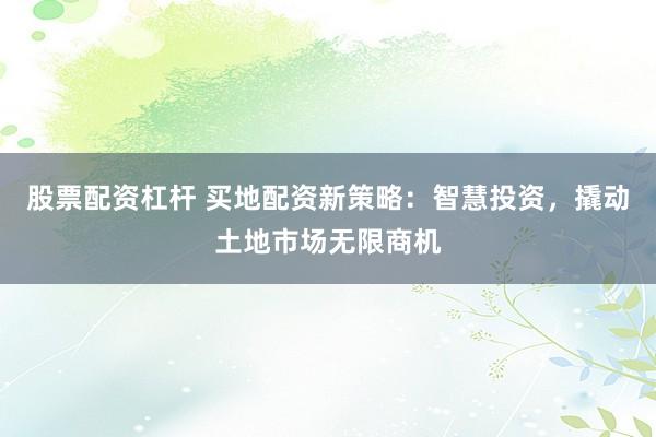 股票配资杠杆 买地配资新策略：智慧投资，撬动土地市场无限商机