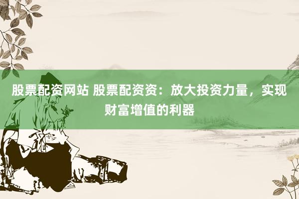 股票配资网站 股票配资资：放大投资力量，实现财富增值的利器