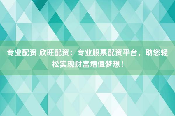 专业配资 欣旺配资：专业股票配资平台，助您轻松实现财富增值梦想！