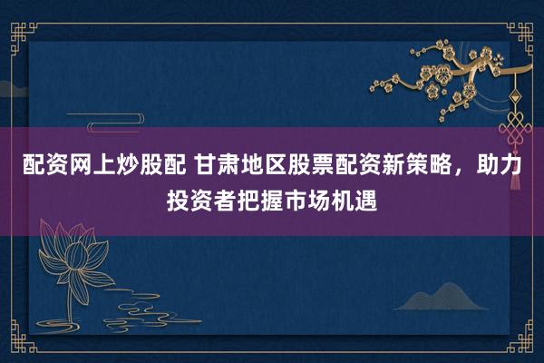 配资网上炒股配 甘肃地区股票配资新策略，助力投资者把握市场机遇