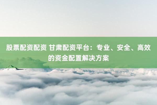 股票配资配资 甘肃配资平台：专业、安全、高效的资金配置解决方案