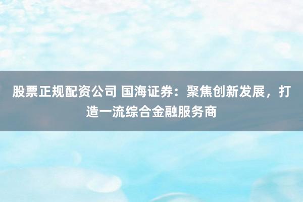 股票正规配资公司 国海证券：聚焦创新发展，打造一流综合金融服务商