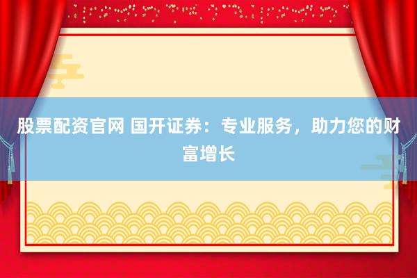 股票配资官网 国开证券：专业服务，助力您的财富增长