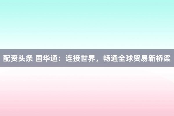 配资头条 国华通：连接世界，畅通全球贸易新桥梁