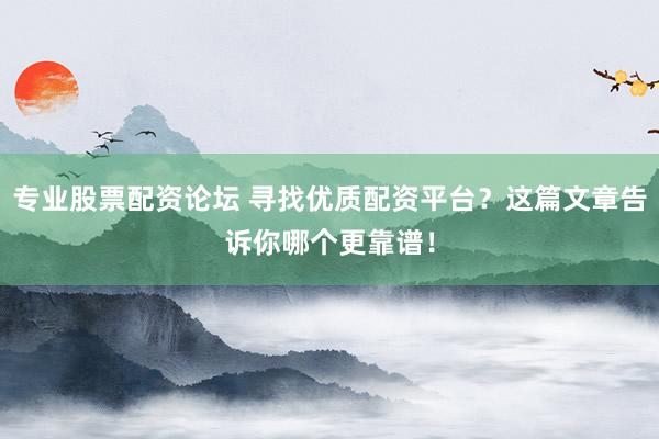 专业股票配资论坛 寻找优质配资平台？这篇文章告诉你哪个更靠谱！