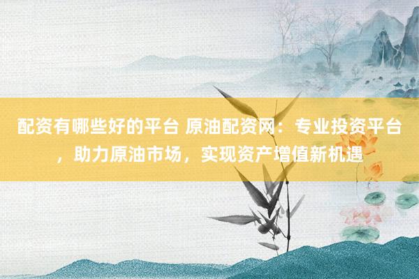 配资有哪些好的平台 原油配资网：专业投资平台，助力原油市场，实现资产增值新机遇