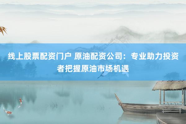 线上股票配资门户 原油配资公司：专业助力投资者把握原油市场机遇