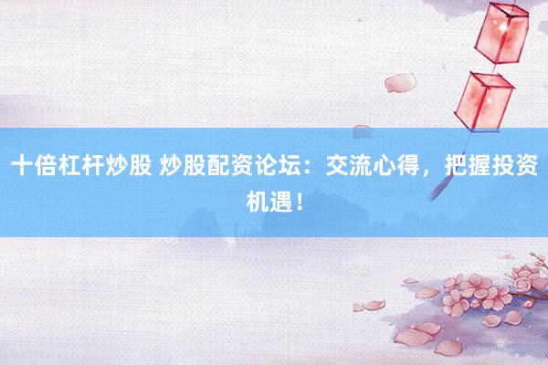 十倍杠杆炒股 炒股配资论坛：交流心得，把握投资机遇！