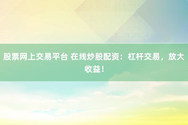 股票网上交易平台 在线炒股配资：杠杆交易，放大收益！