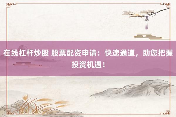在线杠杆炒股 股票配资申请：快速通道，助您把握投资机遇！