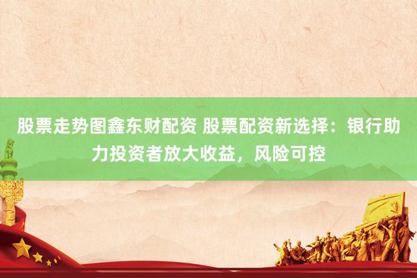 股票走势图鑫东财配资 股票配资新选择：银行助力投资者放大收益，风险可控